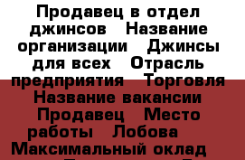 Продавец в отдел джинсов › Название организации ­ Джинсы для всех › Отрасль предприятия ­ Торговля › Название вакансии ­ Продавец › Место работы ­ Лобова 40 › Максимальный оклад ­ 18 000 › Процент ­ 5 › База расчета процента ­ От продаж › Возраст от ­ 30 › Возраст до ­ 60 - Мурманская обл. Работа » Вакансии   . Мурманская обл.